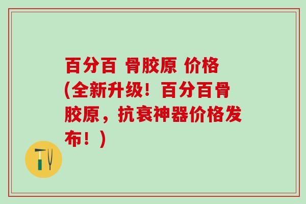 百分百 骨胶原 价格(全新升级！百分百骨胶原，抗衰神器价格发布！)