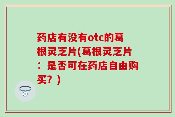 药店有没有otc的葛根灵芝片(葛根灵芝片：是否可在药店自由购买？)