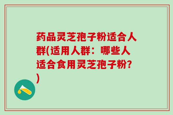 药品灵芝孢子粉适合人群(适用人群：哪些人适合食用灵芝孢子粉？)