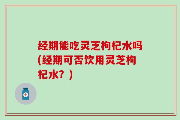 经期能吃灵芝枸杞水吗(经期可否饮用灵芝枸杞水？)