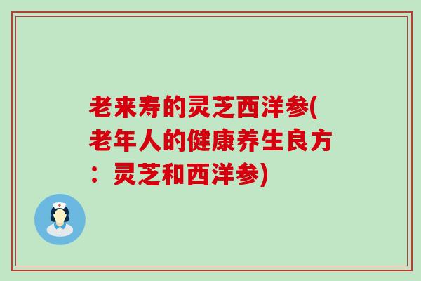 老来寿的灵芝西洋参(老年人的健康养生良方：灵芝和西洋参)