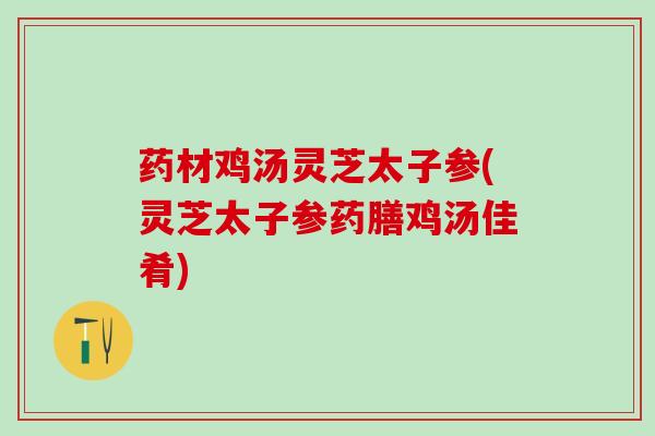 药材鸡汤灵芝太子参(灵芝太子参药膳鸡汤佳肴)