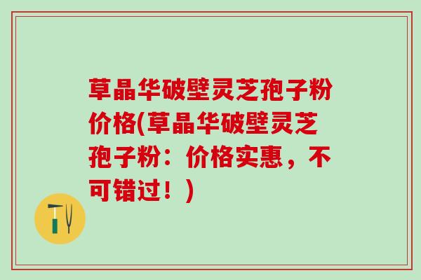 草晶华破壁灵芝孢子粉价格(草晶华破壁灵芝孢子粉：价格实惠，不可错过！)