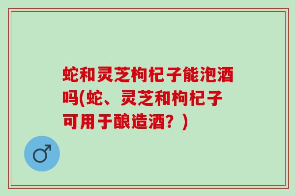 蛇和灵芝枸杞子能泡酒吗(蛇、灵芝和枸杞子可用于酿造酒？)