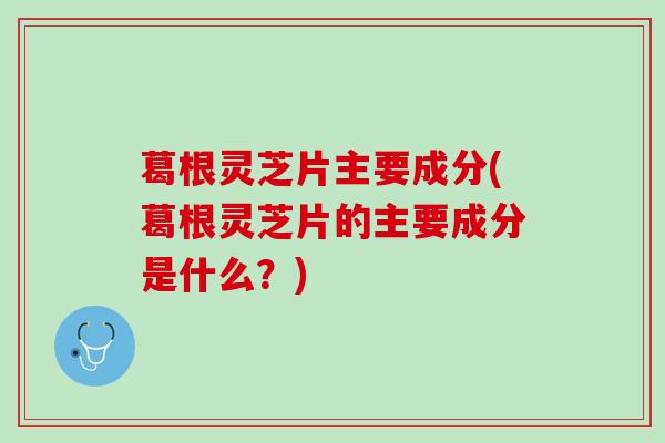葛根灵芝片主要成分(葛根灵芝片的主要成分是什么？)