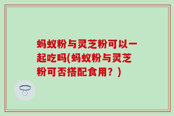 蚂蚁粉与灵芝粉可以一起吃吗(蚂蚁粉与灵芝粉可否搭配食用？)