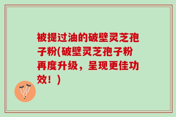 被提过油的破壁灵芝孢子粉(破壁灵芝孢子粉再度升级，呈现更佳功效！)