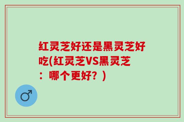 红灵芝好还是黑灵芝好吃(红灵芝VS黑灵芝：哪个更好？)