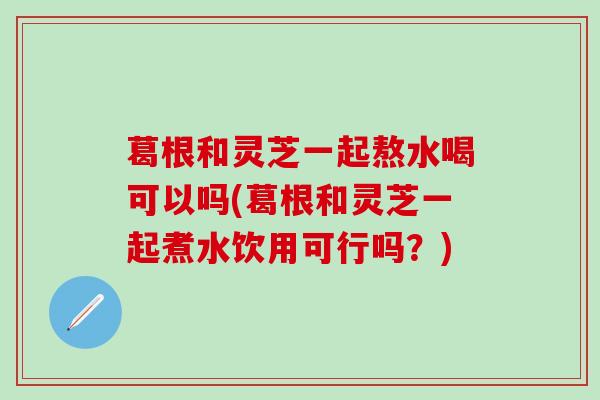 葛根和灵芝一起熬水喝可以吗(葛根和灵芝一起煮水饮用可行吗？)