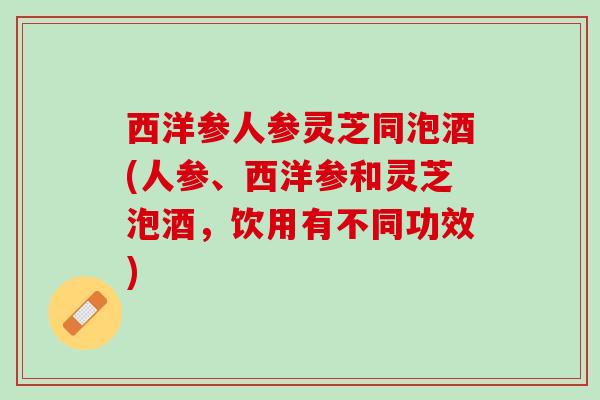 西洋参人参灵芝同泡酒(人参、西洋参和灵芝泡酒，饮用有不同功效)
