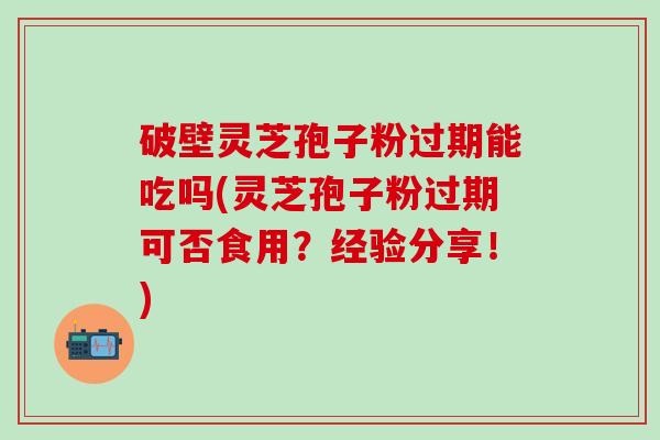 破壁灵芝孢子粉过期能吃吗(灵芝孢子粉过期可否食用？经验分享！)