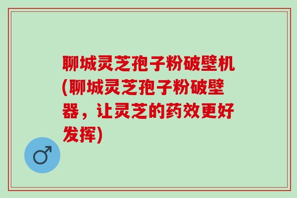 聊城灵芝孢子粉破壁机(聊城灵芝孢子粉破壁器，让灵芝的药效更好发挥)