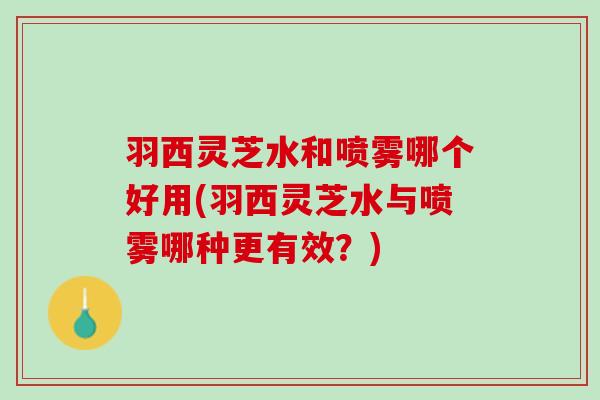 羽西灵芝水和喷雾哪个好用(羽西灵芝水与喷雾哪种更有效？)
