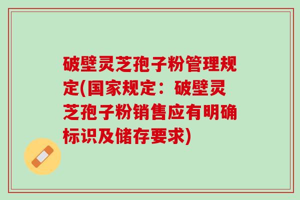 破壁灵芝孢子粉管理规定(国家规定：破壁灵芝孢子粉销售应有明确标识及储存要求)