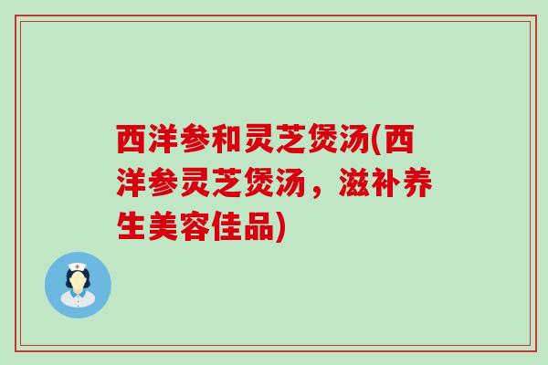 西洋参和灵芝煲汤(西洋参灵芝煲汤，滋补养生美容佳品)