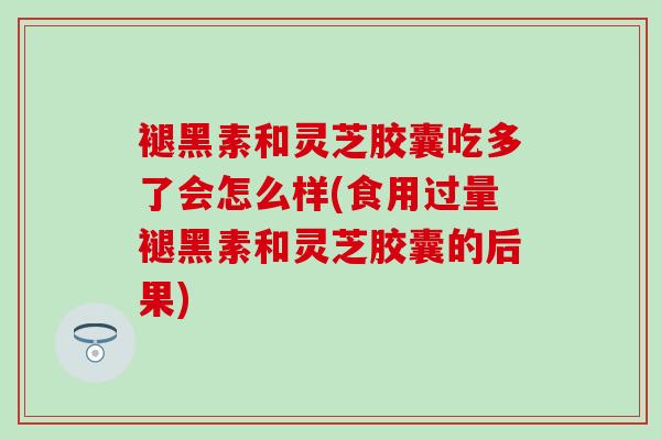 褪黑素和灵芝胶囊吃多了会怎么样(食用过量褪黑素和灵芝胶囊的后果)
