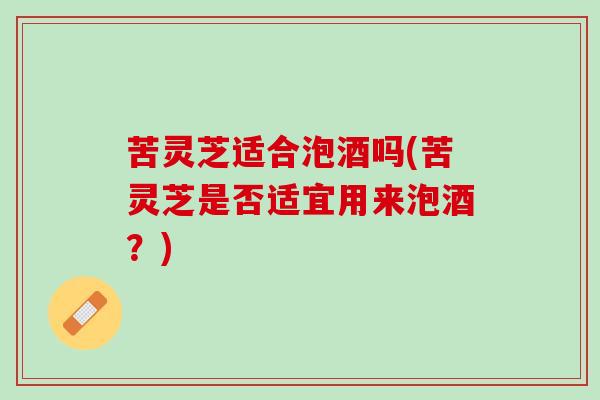 苦灵芝适合泡酒吗(苦灵芝是否适宜用来泡酒？)