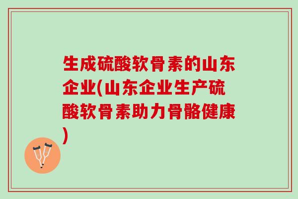 生成硫酸软骨素的山东企业(山东企业生产硫酸软骨素助力骨骼健康)