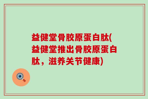 益健堂骨胶原蛋白肽(益健堂推出骨胶原蛋白肽，滋养关节健康)
