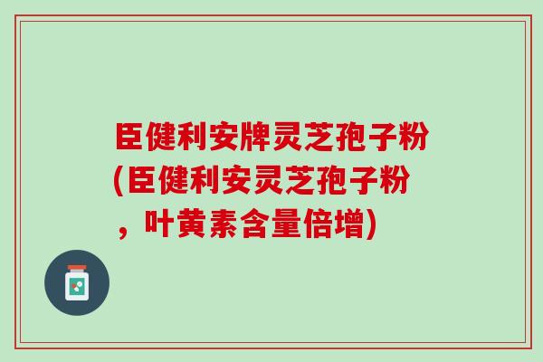 臣健利安牌灵芝孢子粉(臣健利安灵芝孢子粉，叶黄素含量倍增)