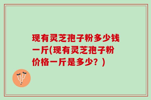 现有灵芝孢子粉多少钱一斤(现有灵芝孢子粉价格一斤是多少？)
