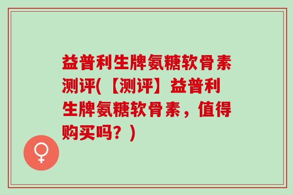 益普利生牌氨糖软骨素测评(【测评】益普利生牌氨糖软骨素，值得购买吗？)