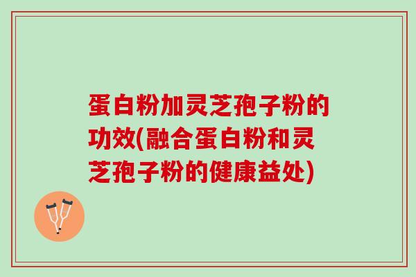 蛋白粉加灵芝孢子粉的功效(融合蛋白粉和灵芝孢子粉的健康益处)