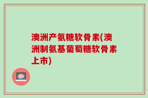 澳洲产氨糖软骨素(澳洲制氨基葡萄糖软骨素上市)