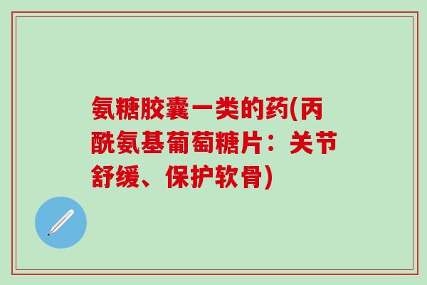 氨糖胶囊一类的药(丙酰氨基葡萄糖片：关节舒缓、保护软骨)