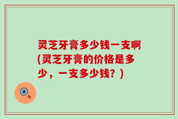 灵芝牙膏多少钱一支啊(灵芝牙膏的价格是多少，一支多少钱？)
