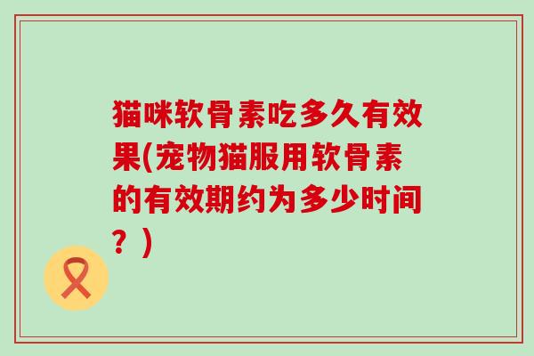 猫咪软骨素吃多久有效果(宠物猫服用软骨素的有效期约为多少时间？)