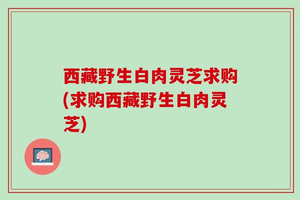 西藏野生白肉灵芝求购(求购西藏野生白肉灵芝)