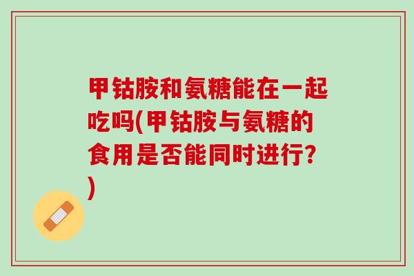 甲钴胺和氨糖能在一起吃吗(甲钴胺与氨糖的食用是否能同时进行？)