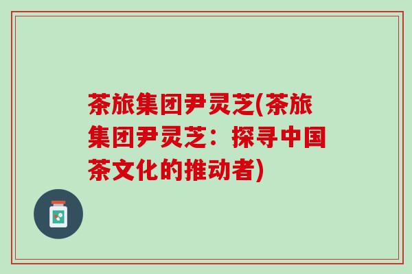 茶旅集团尹灵芝(茶旅集团尹灵芝：探寻中国茶文化的推动者)