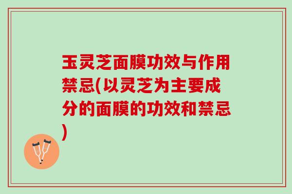 玉灵芝面膜功效与作用禁忌(以灵芝为主要成分的面膜的功效和禁忌)