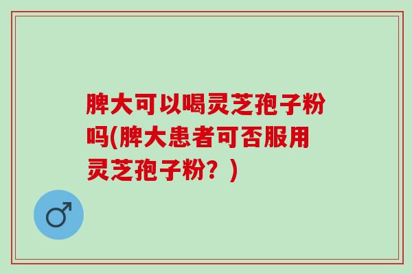 脾大可以喝灵芝孢子粉吗(脾大患者可否服用灵芝孢子粉？)