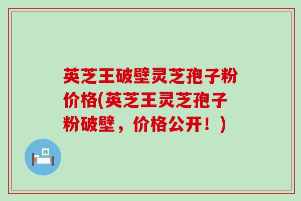 英芝王破壁灵芝孢子粉价格(英芝王灵芝孢子粉破壁，价格公开！)