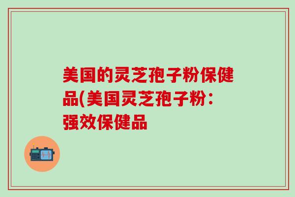 美国的灵芝孢子粉保健品(美国灵芝孢子粉：强效保健品