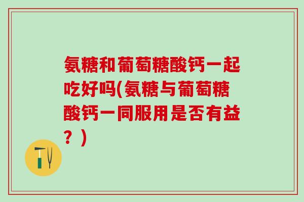 氨糖和葡萄糖酸钙一起吃好吗(氨糖与葡萄糖酸钙一同服用是否有益？)