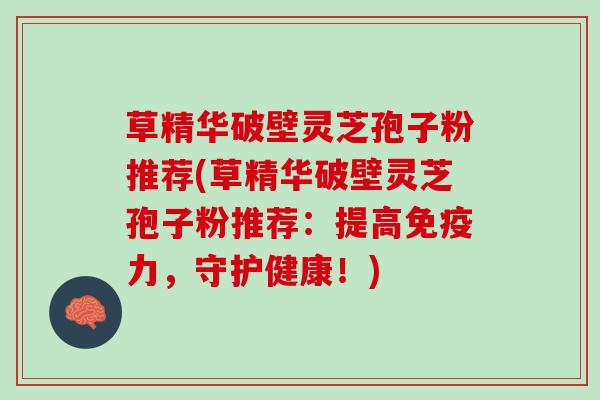 草精华破壁灵芝孢子粉推荐(草精华破壁灵芝孢子粉推荐：提高免疫力，守护健康！)