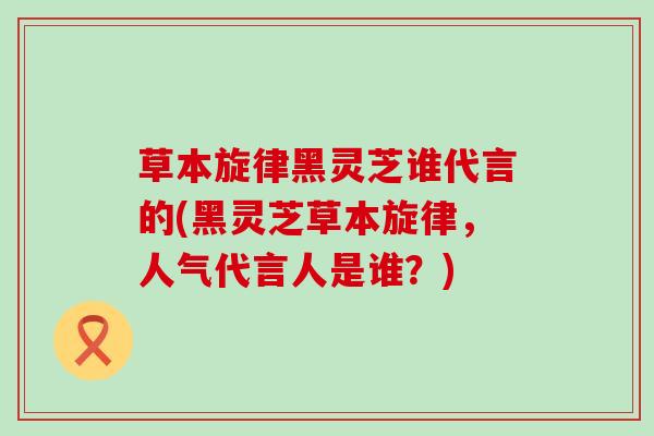 草本旋律黑灵芝谁代言的(黑灵芝草本旋律，人气代言人是谁？)