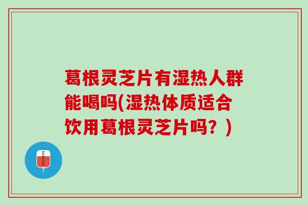 葛根灵芝片有湿热人群能喝吗(湿热体质适合饮用葛根灵芝片吗？)