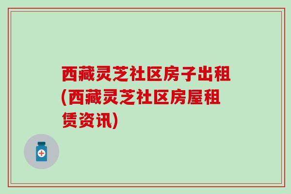 西藏灵芝社区房子出租(西藏灵芝社区房屋租赁资讯)