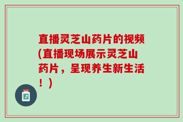 直播灵芝山药片的视频(直播现场展示灵芝山药片，呈现养生新生活！)