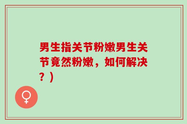男生指关节粉嫩男生关节竟然粉嫩，如何解决？)