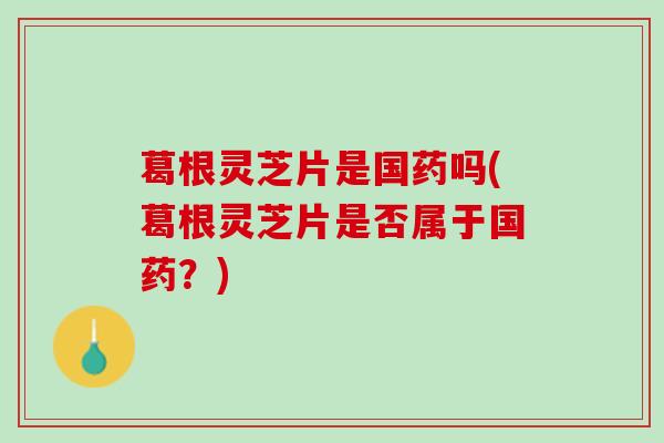 葛根灵芝片是国药吗(葛根灵芝片是否属于国药？)