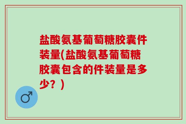 盐酸氨基葡萄糖胶囊件装量(盐酸氨基葡萄糖胶囊包含的件装量是多少？)