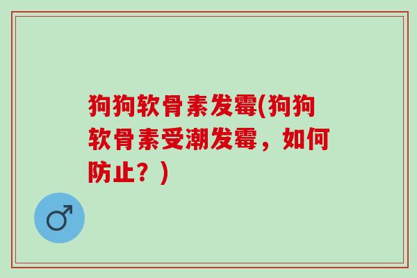 狗狗软骨素发霉(狗狗软骨素受潮发霉，如何防止？)