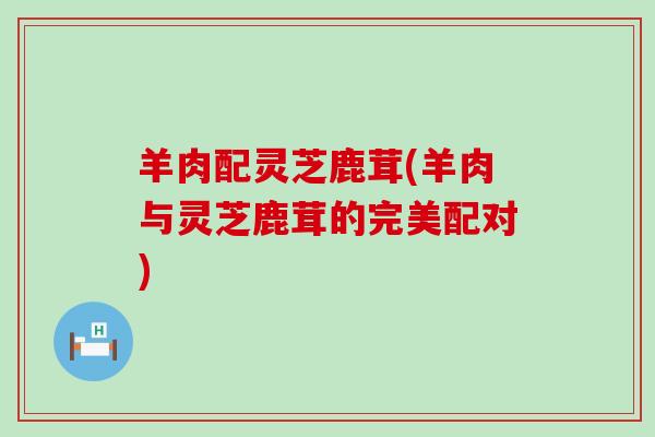 羊肉配灵芝鹿茸(羊肉与灵芝鹿茸的完美配对)