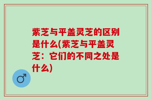 紫芝与平盖灵芝的区别是什么(紫芝与平盖灵芝：它们的不同之处是什么)
